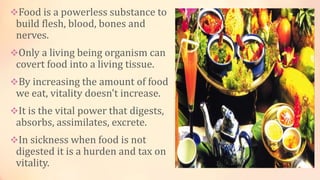 Food is a powerless substance to
build flesh, blood, bones and
nerves.
Only a living being organism can
covert food into a living tissue.
By increasing the amount of food
we eat, vitality doesn't increase.
It is the vital power that digests,
absorbs, assimilates, excrete.
In sickness when food is not
digested it is a hurden and tax on
vitality.
 