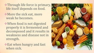 Through life force is primary,
life itself depends on food.
More the sick eat, more
weak he becomes.
When food is not digested
properly it is fermented and
decomposed and it results in
weakness and disease not in
strength.
Eat when hungry and fast
when sick.
 