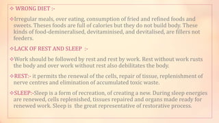  WRONG DIET :-
Irregular meals, over eating, consumption of fried and refined foods and
sweets. Theses foods are full of calories but they do not build body. These
kinds of food-demineralised, devitaminised, and devitalised, are fillers not
feeders.
LACK OF REST AND SLEEP :-
Work should be followed by rest and rest by work. Rest without work rusts
the body and over work without rest also debilitates the body.
REST:- it permits the renewal of the cells, repair of tissue, replenishment of
nerve centres and elimination of accumulated toxic waste.
SLEEP:-Sleep is a form of recreation, of creating a new. During sleep energies
are renewed, cells replenished, tissues repaired and organs made ready for
renewed work. Sleep is the great representative of restorative process.
 