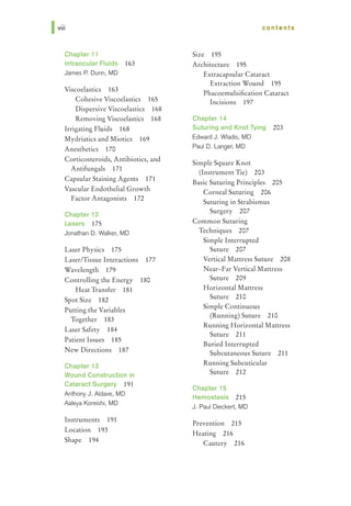 Iviii
Chapter 11
Intraocular Fluids 163
James P. Dunn, MD
Viscoelastics 163
Cohesive Viscoelastics 165
Dispersive Viscoelastics 168
Removing Viscoelastics 168
Irrigating Fluids 168
Mydriatics and Miotics 169
Anesthetics 170
Corticosteroids, Antibiotics, and
Antifungals 171
Capsular Staining Agents 171
Vascular Endothelial Growth
Factor Antagonists 172
Chapter 12
Lasers 175
Jonathan D. Walker, MD
Laser Physics 175
Laser/Tissue Interactions 177
Wavelength 179
Controlling the Energy 180
Heat Transfer 181
Spot Size 182
Putting the Variables
Together 183
Laser Safety 184
Patient Issues 185
New Directions 187
Chapter 13
Wound Construction in
Cataract Surgery 191
Anthony J. Aldave, MD
Aaleya Koreishi, MD
Instruments 191
Location 193
Shape 194
contents
Size 195
Architecture 195
Extracapsular Cataract
Extraction Wound 195
Phacoemulsification Cataract
Incisions 197
Chapter 14
Suturing and Knot Tying 203
Edward J. Wladis, MD
Paul D. Langer, MD
Simple Square Knot
(Instrument Tie) 203
Basic Suturing Principles 205
Corneal Suturing 206
Suturing in Strabismus
Surgery 207
Common Suturing
Techniques 207
Simple Interrupted
Suture 207
Vertical Mattress Suture 208
Near-Far Vertical Mattress
Suture 209
Horizontal Mattress
Suture 210
Simple Continuous
(Running) Suture 210
Running Horizontal Mattress
Suture 211
Buried Interrupted
Subcutaneous Suture 211
Running Subcuticular
Suture 212
Chapter 15
Hemostasis 215
J. Paul Dieckert, MD
Prevention 215
Heating 216
Cautery 216
 