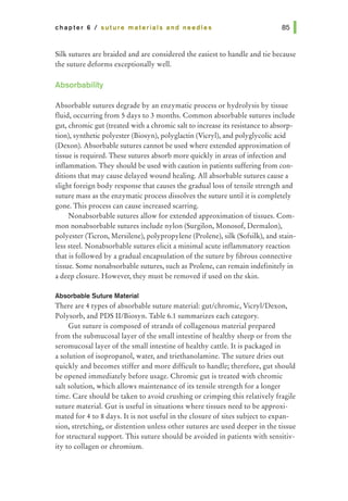 chapter 6 I suture materials and needles
Silk sutures are braided and are considered the easiest to handle and tie because
the suture deforms exceptionally well.
Absorbability
Absorbable sutures degrade by an enzymatic process or hydrolysis by tissue
fluid, occurring from 5 days to 3 months. Common absorbable sutures include
gut, chromic gut (treated with a chromic salt to increase its resistance to absorp-
tion), synthetic polyester (Biosyn), polyglactin (Vicryl), and polyglycolic acid
(Dexon). Absorbable sutures cannot be used where extended approximation of
tissue is required. These sutures absorb more quickly in areas of infection and
inflammation. They should be used with caution in patients suffering from con-
ditions that may cause delayed wound healing. All absorbable sutures cause a
slight foreign body response that causes the gradual loss of tensile strength and
suture mass as the enzymatic process dissolves the suture until it is completely
gone. This process can cause increased scarring.
Nonabsorbable sutures allow for extended approximation of tissues. Com-
mon nonabsorbable sutures include nylon (Surgilon, Monosof, Dermalon),
polyester (Ticron, Mersilene), polypropylene (Prolene), silk (Sofsilk), and stain-
less steel. Nonabsorbable sutures elicit a minimal acute inflammatory reaction
that is followed by a gradual encapsulation of the suture by fibrous connective
tissue. Some nonabsorbable sutures, such as Prolene, can remain indefinitely in
a deep closure. However, they must be removed if used on the skin.
Absorbable Suture Material
There are 4 types of absorbable suture material: gut/chromic, Vicryl/Dexon,
Polysorb, and PDS II/Biosyn. Table 6.1 summarizes each category.
Gut suture is composed of strands of collagenous material prepared
from the submucosal layer of the small intestine of healthy sheep or from the
seromucosallayer of the small intestine of healthy cattle. It is packaged in
a solution of isopropanol, water, and triethanolamine. The suture dries out
quickly and becomes stiffer and more difficult to handle; therefore, gut should
be opened immediately before usage. Chromic gut is treated with chromic
salt solution, which allows maintenance of its tensile strength for a longer
time. Care should be taken to avoid crushing or crimping this relatively fragile
suture material. Gut is useful in situations where tissues need to be approxi-
mated for 4 to 8 days. It is not useful in the closure of sites subject to expan-
sion, stretching, or distention unless other sutures are used deeper in the tissue
for structural support. This suture should be avoided in patients with sensitiv-
ity to collagen or chromium.
 