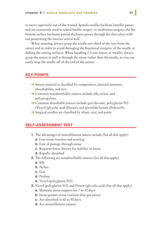 chapter 6 I suture materials and needles
to move superiorly out of the wound. Spatula needles facilitate lamellar passes
and are commonly used in scleral buckle surgery or strabismus surgery; the flat
bottom surface facilitates partial thickness passes through the thin sclera with-
out penetrating the interior scleral wall.
When suturing, always grasp the needle one-third of the way from the
suture end in order to avoid damaging the functional integrity of the needle or
dulling the cutting surfaces. When handling 7-0 size suture or smaller, always
grasp the suture to pull it through the tissue rather than the needle, as you can
easily snap the needle off of the end of the suture.
KEY POINTS
-+ Suture material is classified by composition, internal structure,
absorbability, and size.
-+ Common nonabsorbable sutures include silk, nylon, and
polypropylene.
-+ Common absorbable sutures include gut/chromic, polyglactin 910
(Vicryl)/glycolic acid (Dexon), and glycolide/lactide (Polysorb).
-+ Surgical needles are classified by shape, size, and point.
SELF-ASSESSMENT TEST
1. The advantages of monofilament suture include (list all that apply)
a. Less tissue reaction and scarring
b. Ease of passage through tissue
c. Requires fewer throws for stability in knots
d. Rapidly absorbed
2. The following are nonabsorbable sutures (list all that apply)
a. Silk
b. Nylon
c. Gut
d. Prolene
e. Vicryl (polyglactin 910)
3. Vicryl (polyglactin 910) and Dexon (glycolic acid) (list all that apply)
a. Maintain tissue support for 7 to 10 days
b. Incite greater tissue reaction than gut suture
c. Are absorbed in 60 to 90 days
d. Are monofilament sutures
 