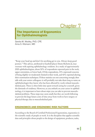 The Importance of Ergonomics
for Ophthalmologists
Sandra M. Woolley, PhD, CPE
AnnaS. Kitzmann, MD
"Keep your head up and don't let anything get to you. Always keep good
posture." This advice, attributed to baseball player Dante BichetteJr, may
resonate with aspiring ophthalmology residents. In a study of approximately
2500 ophthalmologists, about 52% of respondents reported pain in the neck,
upper extremities, or lower back. Of the respondents, 15% expressed concerns
of being slightly-to-moderately limited in their work, and 42% reported altering
their examination techniques. If these statistics are not concerning enough, then
talk with your senior colleagues: it will probably not take them long to name an
ophthalmologist they know who has been affected by work-related musculo-
skeletal pain. There is often little time spent toward caring for yourself, given
the demands of residency. However, as you embark on your career in ophthal-
mology, it is important to learn about steps you can take to prevent musculo-
skeletal problems. These steps may seem small, but they are worth following
to prevent the large future costs of time away from work to have surgery or
physical therapy due to musculoskeletal pain.
ERGONOMICS AND ERGONOMIC RISK FACTORS
According to the Board of Certified Professional Ergonomists, ergonomics is
the scientific study of people at work. It is the discipline that applies scientific
data and principles about people to the design of equipment, products, tasks,
 