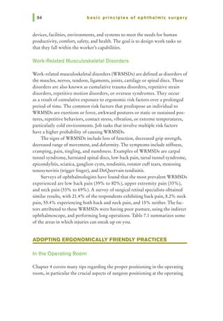 basic principles of ophthalmic surgery
devices, facilities, environments, and systems to meet the needs for human
productivity, comfort, safety, and health. The goal is to design work tasks so
that they fall within the worker's capabilities.
Work-Related Musculoskeletal Disorders
Work-related musculoskeletal disorders (WRMSDs) are defined as disorders of
the muscles, nerves, tendons, ligaments, joints, cartilage or spinal discs. These
disorders are also known as cumulative trauma disorders, repetitive strain
disorders, repetitive motion disorders, or overuse syndromes. They occur
as a result of cumulative exposure to ergonomic risk factors over a prolonged
period of time. The common risk factors that predispose an individual to
WRMSDs are exertions or force, awkward postures or static or sustained pos-
tures, repetitive behaviors, contact stress, vibration, or extreme temperatures,
particularly cold environments. Job tasks that involve multiple risk factors
have a higher probability of causing WRMSDs.
The signs of WRMSDs include loss of function, decreased grip strength,
decreased range of movement, and deformity. The symptoms include stiffness,
cramping, pain, tingling, and numbness. Examples of WRMSDs are carpal
tunnel syndrome, herniated spinal discs, low back pain, tarsal tunnel syndrome,
epicondylitis, sciatica, ganglion cysts, tendinitis, rotator cuff tears, stenosing
tenosynovitis (trigger finger), and DeQuervain tendinitis.
Surveys of ophthalmologists have found that the most prevalent WRMSDs
experienced are low back pain (39% to 80%), upper extremity pain (33%),
and neck pain (33% to 69%). A survey of surgical retinal specialists obtained
similar results, with 21.4% of the respondents exhibiting back pain, 8.2% neck
pain, 55.4% experiencing both back and neck pain, and 15% neither. The fac-
tors attributed to these WRMSDs were having poor posture, using the indirect
ophthalmoscope, and performing long operations. Table 7.1 summarizes some
of the areas in which injuries can sneak up on you.
ADOPTING ERGONOMICALLY FRIENDLY PRACTICES
In the Operating Room
Chapter 4 covers many tips regarding the proper positioning in the operating
room, in particular the crucial aspects of surgeon positioning at the operating
 