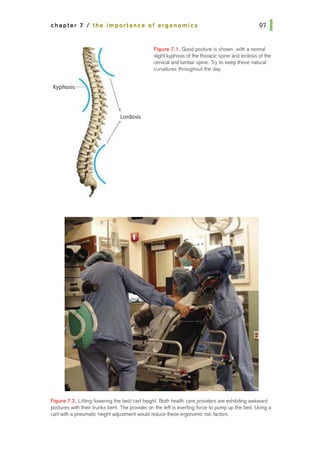chapter 7 I the importance of ergonomics
Kyphosis
Lordosis
Figure 7.1. Good posture is shown, with a noiTilal
slight kyphosis ofthe thoracic spine and lordosis ofthe
cervical and lumbar spine. Try to keep these natural
curvatures throughout the day.
Figure 7.2. Lifting/lowering the bed/cart height. Both health care providers are exhibiting awkward
postures with their trunks bent. The provider on the left is exerting force to pump up the bed. Using a
cart with a pneumatic height adjustment would reduce these ergonomic risk factors.
 