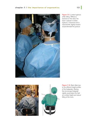 chapter 7 I the importance of ergonomics
.
•
..
Figure 7.9. Lumbar kyphosis
while sitting. Wrthout a
backrest on the stool, the
back is placed in lumbar
kyphosis. A backrest and a
seat that tilts slighUyforward
would eliminate this posture•
F'tgure 7.10. Back tilted due
to the different height profiles
of the footpedals. Raising
the microscope footpedal
slightly would place the feet
at a similar height and reduce
tilting of the trunk.
 