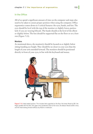 chapter 7 I the importance of ergonomics
In the Office
All of us spend a significant amount of time on the computer and steps also
need to be taken to assure proper position when using the computer. Office
ergonomics comes down to 3 critical features: the eyes, hands, and feet. The
eyes should be level with the top of the monitor or slightly lower, particu-
larly if you are wearing bifocals. The hands should at the level of the elbow
or slightly below. The feet should be supported flat on the floor or on a foot-
rest (Figure 7.13).
Monitors
As mentioned above, the monitor(s) should be located at or slightly below
sitting/standing eye height. They should be no closer to your eyes than the
length of your arm extended forward. The monitors should be positioned
directly in front ofyour eyes, in line with the keyboard and mouse.
F'19ure 7.13. Ideal seated posture. This includes feet supported on the floor; the knees flexed to 000, 1tte
1highs parallel with the floor; the upper arms positioned dose to the trunk, the elbows flexed at 90>or less,
and tile head looking forward wi1hout any flexion orextension.
 