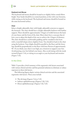 basic principles of ophthalmic surgery
Keyboard and Mouse
The keyboard and mouse should be located at or slightly below seated elbow
height. Your hands should be in a neutral position, in line with your forearms,
while resting on the keyboard. The keyboard and mouse should be located on
the same horizontal surface.
Chair
Select a height-adjustable chair with height-adjustable armrests to support
the forearms. The chair should have a height-adjustable backrest with lumbar
support. There should be approximately 3 fingers of width between the back
of your knees and the front of the chair. Most chairs have a seat pan that al-
lows you to adjust the depth of the seat to achieve the 3 fingers of distance.
The chair should have comfortable padding and be rounded in the front
with a waterfall (slopes down slightly) front. You should sit back in the chair
using the backrest. Your thighs should be parallel to the floor and the lower
legs should be perpendicular to the floor with knee flexion of approximately
90°. If you think your chair is too high, use a footrest to support your feet.
Avoid putting your feet behind your knees. Also avoid sitting with the trunk
twisted (Figure 7.14), or sitting on an angle to your keyboard and monitor
(Figure 7.15).
In the Clinic
Table 7.3 provides a brief summary of the ergonomic risk factors associated
with various clinical activities and lists potential solutions to eliminate or reduce
exposures to these risk factors.
The following figures depict various clinical activities and the associated
ergonomic risk factors. These areas include
• The slit lamp (Figures 7.16 to 7.19)
• Indirect ophthalmoscopy (Figures 7.20, 7.21)
• Direct ophthalmoscopy (Figures 7.22, 7.23)
 
