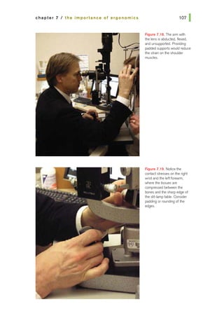 chapter 7 I the importance of ergonomics
Figure 7.18. The arm with
the lens is abducted, flexed,
and unsupported. Providing
padded supports would reduce
the strain on the shoulder
muscles.
Figure 7.19. Notice the
contact stresses on the right
wrist and the left forearm,
where the tissues are
compressed between the
bones and the sharp edge of
the slit-lamp fable. Consider
padding or rounding of the
edges.
 