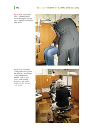 Figure 7.22. Note that the
back is bent rorward and
twisted. Raising the chair will
reduce the amount of forward
back flexion.
Figure 7.23. Notice how
clothing selection may affect
the physician's body posture
during an examination.
Wearing a shirt or dress
results in the physician
assuming a side-saddle
position with the back and
necktwisted.
basic principles of ophtha Imic surgery
 