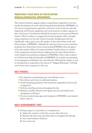 chapter 7 I the importance of ergonomics
REDUCING YOUR RISK OF DEVELOPING
MUSCULOSKELETAL DISORDERS
111 1
The research literature suggests taking a comprehensive approach to prevent-
ing the development of work-related musculoskeletal disorders (WRMSDs). A
first start is recognizing the ergonomic risk factors in the work area and rede-
signing the work layout, equipment, and work practices to reduce exposure to
these risk factors. Consideration should also be given to your personal lifestyle
choices. There is evidence to suggest that exercise programs with a strength-
ening component can not only result in muscular strength gains but also
significantly reduce pain scores, the number of days absent from work, and
the prevalence of WRMSDs. Although the outcomes from exercise-stretching
programs have had mixed reviews on preventing WRMSDs, there do appear
to be some positive effects of routine stretching. Another factor to consider
is the recognized association between high perceived work-related and non-
work-related stress and the development of WRMSDs. There is also evidence
of a link between high job demands and WRMSDs. So consider incorporating
stress management techniques into your lifestyle. Although this chapter is only
an introduction to ergonomics, the sources in "Suggested Reading" will help
you become more competent in this area.
KEY POINTS
-+ Pay attention to maintaining your normal body curves.
-+ Rest elbows and wrists on cushioned surfaces.
-+ Avoid maintaining positions with extremities suspended in the air and
unsupported.
-+ Perform stretching exercises throughout the day.
-+ Maintain a healthy lifestyle with regular exercise and include stress
management techniques.
-+ If you are experiencing signs and symptoms of WRMSDs, seek medical
advice early on.
SELF-ASSESSMENT TEST
1. During surgery or a procedure, it is important to
a. Adjust the eyepieces so that they are just above the eyes.
b. Maintain the arms away from the body to strengthen the deltoids.
c. Use a stool without a backrest.
d. Use a wrist rest.
 