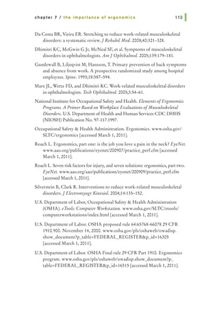 chapter 7 I the importance of ergonomics
DaCosta BR, Vieira ER. Stretching to reduce work-related musculoskeletal
disorders: a systematic review.] Rehabil Med. 2008;40:321-328.
Dhimitri KC, McGwin G Jr, McNeal SF, et al. Symptoms of musculoskeletal
disorders in ophthalmologists. Am] Ophthalmol. 2005;139:179-181.
Gundewall B, Liljeqvist M, Hansson, T. Primary prevention of back symptoms
and absence from work. A prospective randomized study among hospital
employees. Spine. 1993;18:587-594.
MarxJL, Wertz FD, and Dhimitri KC. Work-related musculoskeletal disorders
in ophthalmologists. Tech Ophthalmol. 2005;3:54-61.
National Institute for Occupational Safety and Health. Elements ofErgonomics
Programs. A Primer Based on Workplace Evaluations ofMusculoskeletal
Disorders. U.S. Department of Health and Human Services CDC DHHS
(NIOSH) Publication No. 97-117.1997.
Occupational Safety & Health Administration. Ergonomics. www.osha.gov/
SLTC/ergonomics [accessed March 1, 2011].
Roach L. Ergonomics, part one: is the job you love a pain in the neck? EyeNet.
www.aao.org/publications/eyenet/200907/practice_perf.cfm [accessed
March 1, 2011].
Roach L. Seven risk factors for injury, and seven solutions: ergonomics, part two.
EyeNet. www.aao.org/aao/publications/eyenet/200909/practice_perf.cfm
[accessed March 1, 2011].
Silverstein B, Clark R. Interventions to reduce work-related musculoskeletal
disorders.] Electromyogr Kinesiol. 2004;14:135-152.
U.S. Department of Labor, Occupational Safety & Health Administration
(OSHA). eTools: Computer Workstation. www.osha.gov/SLTC/etools/
computerworkstations/index.html [accessed March 1, 2011].
U.S. Department of Labor. OSHA proposed rule 64:65768-66078 29 CFR
1910.900. November 14,2000. www.osha.gov/pls/oshaweb/owadisp.
show_document?p_table=FEDERAL_REGISTER&p_id=16305
[accessed March 1, 2011].
U.S. Department of Labor. OSHA Final rule 29 CFR Part 1910. Ergonomics
program. www.osha.gov/pls/oshaweb/owadisp.show_document?p_
table=FEDERAL_REGISTER&p_id=16515 [accessed March 1, 2011].
 