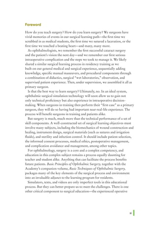 Foreword
How do you teach surgery? How do you learn surgery? We surgeons have
vivid memories of events in our surgical learning path-the first time we
scrubbed in as medical students, the first time we sutured a laceration, or the
first time we touched a beating heart-and many, many more.
As ophthalmologists, we remember the first successful cataract surgery
and the patient's vision the next day-and we remember our first serious
intraoperative complication and the steps we took to manage it. We likely
shared a similar surgical learning process in residency training as we
built on our general medical and surgical experience, sequentially adding
knowledge, specific manual maneuvers, and procedural components through
a combination of didactics, surgical "wet laboratories," observation, and
supervised patient experience. Then, under supervision, we assembled it all as
pnmary surgeon.
Is that the best way to learn surgery? Ultimately, no. In an ideal system,
ophthalmic surgical simulation technology will soon allow us to gain not
only technical proficiency but also experience in intraoperative decision-
making. When surgeons in training then perform their "first case" as a primary
surgeon, they will do so having had important near-real-life experience. The
process will benefit surgeons in training and patients alike.
But surgery is much, much more than the technical performance of a set of
skill components. A well-constructed set of surgical learning objectives must
involve many subjects, including the biomechanics of wound construction and
healing, instrument design, surgical materials (such as sutures and irrigation
fluids), and sterility and infection control. It should include patient selection,
the informed consent processes, medical ethics, postoperative management,
and complication avoidance and management, among other topics.
For ophthalmology, surgery is a core and a complex competency, and
education in this complex subject remains a process equally daunting for
teacher and student alike. Anything that can facilitate the process benefits
future patients. Basic Principles ofOphthalmic Surgery, together with the
Academy's companion volume, Basic Techniques ofOphthalmic Surgery,
packages many of the key elements of the surgical process and environment
into an invaluable adjunct to the learning program for residents.
Simulators, texts, and videos are only imperfect tools in this educational
process. But they can better prepare us to meet the challenges. There is one
other critical component to surgical education-the experienced operative
 