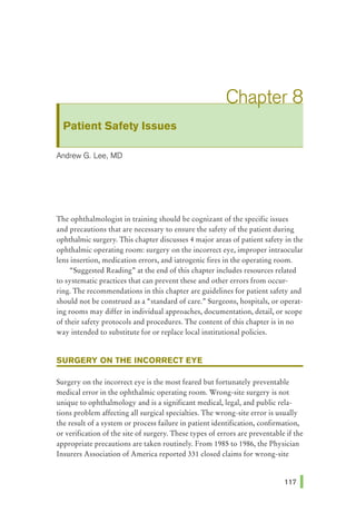 Patient Safety Issues
Andrew G. Lee, MD
The ophthalmologist in training should be cognizant of the specific issues
and precautions that are necessary to ensure the safety of the patient during
ophthalmic surgery. This chapter discusses 4 major areas of patient safety in the
ophthalmic operating room: surgery on the incorrect eye, improper intraocular
lens insertion, medication errors, and iatrogenic fires in the operating room.
"Suggested Reading., at the end of this chapter includes resources related
to systematic practices that can prevent these and other errors from occur-
ring. The recommendations in this chapter are guidelines for patient safety and
should not be construed as a "standard of care."' Surgeons, hospitals, or operat-
ing rooms may differ in individual approaches, documentation, detail, or scope
of their safety protocols and procedures. The content of this chapter is in no
way intended to substitute for or replace local institutional policies.
SURGERY ON THE INCORRECT EYE
Surgery on the incorrect eye is the most feared but fortunately preventable
medical error in the ophthalmic operating room. Wrong-site surgery is not
unique to ophthalmology and is a significant medical, legal, and public rela-
tions problem affecting all surgical specialties. The wrong-site error is usually
the result of a system or process failure in patient identification, confirmation,
or verification of the site of surgery. These types of errors are preventable if the
appropriate precautions are taken routinely. From 1985 to 1986, the Physician
Insurers Association of America reported 331 closed claims for wrong-site
 