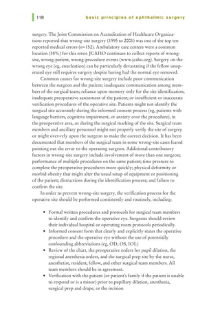 basic principles of ophthalmic surgery
surgery. The Joint Commission on Accreditation of Healthcare Organiza-
tions reported that wrong-site surgery (1995 to 2001) was one of the top ten
reported medical errors (n=152). Ambulatory care centers were a common
location (58%) for this error. JCAHO continues to collect reports of wrong-
site, wrong-patient, wrong-procedure events (www.jcaho.org). Surgery on the
wrong eye (eg, enucleation) can be particularly devastating if the fellow unop-
erated eye still requires surgery despite having had the normal eye removed.
Common causes for wrong-site surgery include poor communication
between the surgeon and the patient; inadequate communication among mem-
bers of the surgical team; reliance upon memory only for the site identification;
inadequate preoperative assessment of the patient; or insufficient or inaccurate
verification procedures of the operative site. Patients might not identify the
surgical site accurately during the informed consent process (eg, patients with
language barriers, cognitive impairment, or anxiety over the procedure), in
the preoperative area, or during the surgical marking of the site. Surgical team
members and ancillary personnel might not properly verify the site of surgery
or might over-rely upon the surgeon to make the correct decision. It has been
documented that members of the surgical team in some wrong-site cases feared
pointing out the error to the operating surgeon. Additional contributory
factors in wrong-site surgery include involvement of more than one surgeon;
performance of multiple procedures on the same patient; time pressure to
complete the preoperative procedures more quickly; physical deformity or
morbid obesity that might alter the usual setup of equipment or positioning
of the patient; distractions during the identification process; and failure to
confirm the site.
In order to prevent wrong-site surgery, the verification process for the
operative site should be performed consistently and routinely, including:
• Formal written procedures and protocols for surgical team members
to identify and confirm the operative eye. Surgeons should review
their individual hospital or operating room protocols periodically.
• Informed consent form that clearly and explicitly states the operative
procedure and the operative eye without the use of potentially
confounding abbreviations (eg, OD, OS, IOL)
• Review of the chart, the preoperative orders for pupil dilation, the
regional anesthesia orders, and the surgical prep site by the nurse,
anesthetist, resident, fellow, and other surgical team members. All
team members should be in agreement.
• Verification with the patient (or patient's family if the patient is unable
to respond or is a minor) prior to pupillary dilation, anesthesia,
surgical prep and drape, or the incision
 