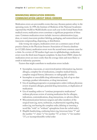 chapter 8 I patient safety issues 121 1
MINIMIZING MEDICATION ERRORS:
COMMUNICATION ABOUT DRUG ORDERS
Medication errors are preventable events that may threaten patient safety in the
operating room. In 1999, the Institute of Medicine of the National Academies
reported that 44,000 to 98,000 deaths occur each year in the United States from
medical errors; medication errors constitute a significant proportion of these
cases. Common medication errors include: incorrect administration (type,
dose, or route); inaccurate product labeling, packaging, and nomenclature; and
inaccurate compounding, dispensing, or distribution.
Like wrong-site surgery, medication errors are a common cause of mal-
practice claims; in the Physician Insurers Association of America database
(n=117,000 claims), medication errors were the second most common cause for
a claim. In a review of 700 medico-legal cases in ophthalmology, medication
errors were the third most frequent complaint. In data from OMIC claims for
medication errors are more costly than the average claim and more likely to
result in indemnity payments.
Factors that might contribute to medication errors include:
• Incomplete, inaccurate, or unreviewed patient information (eg, known
allergies, complete list of medications, complete medical history,
complete surgical history, laboratory or radiographic results)
• Incomplete or unavailable drug information (eg, lack of up-to-date
warnings, product information, or drug interactions)
• Use of standing preoperative or postoperative orders without physician
review of patient allergies, potential drug interactions, or duplication of
medications
• Use of standing orders to "continue preoperative medications"
without physician review of existing medication list for allergies,
indications, contraindications, drug interactions, or adverse effects
• Miscommunication between surgeon and other members of the
surgical team (eg, nurse, technician, or pharmacist) regarding drug
orders (eg, not hearing the complete order, deleting or inserting a
word like "with" or "without" epinephrine from the verbal order)
• Illegible handwriting, confusing letters (eg, lowercase letter "1" and
the number "1",letter "o" for number "0", or letter "z!IIJ for number
"2»), or incomprehensible verbal order
 