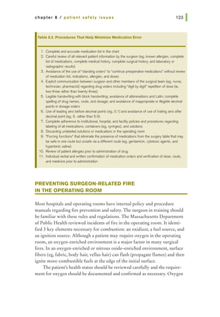 chapter 8 I patient safety issues
Table 8.2. Procedures That Help Minimize Medication Error
1. Complete and accurate medication list in the chart
2. Careful review of all relevant patient information by the surgeon (eg, known allergies, complete
list of medications, complete medical history, complete surgical history, and laboratory or
radiographic results)
3. Avoidance of the use of "standing orders" to "continue preoperative medications• without review
of medication list, indications, allergies, and doses
4. Explicit communication between surgeon and other members of the surgical team (eg, nurse,
technician, pharmacist) regarding drug orders including "digit by digit" repetition of dose (ie,
two-three rather than twenty-three}.
5. Legible handwriting with block handwriting; avoidance of abbreviations and Latin; complete
spelling of drug names, route, and dosage; and avoidance of inappropriate or illegible decimal
points in dosage orders
6. Use of leading zero before decimal points (eg, 0.1) and avoidance of use of trailing zero after
decimal point (eg, 5. rather than 5.0}
7. Complete adherence to institutional, hospital, and facility policies and procedures regarding
labeling of all medications, containers (eg, syringes), and solutions
8. Discarding unlabeled solutions or medications in the operating room
9. "Forcing functions" that eliminate the presence of medications from the surgery table that may
be safe in one route but unsafe via a different route (eg, gentamicin, cytotoxic agents, and
hypertonic saline)
10. Review of patient allergies prior to administration of drug
11 . Individual verbal and written confirmation of medication orders and verification of dose, route,
and medicine prior to administration
PREVENTING SURGEON-RELATED FIRE
IN THE OPERATING ROOM
Most hospitals and operating rooms have internal policy and procedure
manuals regarding fire prevention and safety. The surgeon in training should
be familiar with these rules and regulations. The Massachusetts Department
of Public Health reviewed incidents of fire in the operating room. It identi-
fied 3 key elements necessary for combustion: an oxidizer, a fuel source, and
an ignition source. Although a patient may require oxygen in the operating
room, an oxygen-enriched environment is a major factor in many surgical
fires. In an oxygen-enriched or nitrous oxide-enriched environment, sudace
fibers (eg, fabric, body hair, vellus hair) can flash (propagate flames) and then
ignite more-combustible fuels at the edge of the initial surface.
The patient's health status should be reviewed carefully and the require-
ment for oxygen should be documented and confirmed as necessary. Oxygen
 