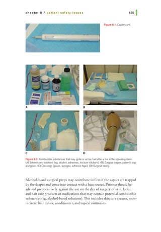 chapter 8 I patient safety issues
Rgure 8.1. Cautel}' unit.
A B
c D
Figure 8.2. Combustible substances that may ignite or act as fuel after a fire in 1he operating room.
(A) Solvents and solutions (eg, alcohol, adhesives, tincture solutions). (B) Surgical drapes, patient's cap
and gown. (C) Dressings (gauze, sponges, adhesive tape). (D) Surgical tubing.
Alcohol-based surgical preps may contribute to fires if the vapors are trapped
by the drapes and come into contact with a heat source. Patients should be
advised preoperatively against the use on the day of surgery of skin, facial,
and hair care products or medications that may contain potential combustible
substances (eg, alcohol-based solutions). This includes skin care creams, mois-
turizers, hair tonics, conditioners, and topical ointments.
 