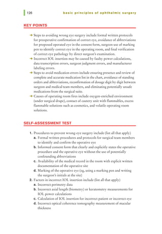 basic principles of ophthalmic surgery
KEY POINTS
-+ Steps to avoiding wrong eye surgery include formal written protocols
for preoperative confirmation of correct eye, avoidance of abbreviations
for proposed operated eye in the consent form, surgeon use of marking
pen to identify correct eye in the operating room, and final verification
of correct eye pathology by direct surgeon's examination.
-+ Incorrect IOL insertion may be caused by faulty power calculations,
data transcription errors, surgeon judgment errors, and manufacturer
labeling errors.
-+ Steps to avoid medication errors include ensuring presence and review of
complete and accurate medication list in the chart, avoidance of standing
orders and abbreviations, reconfirmation of dosage digit by digit between
surgeon and medical team members, and eliminating potentially unsafe
medications from the surgical suite.
-+ Causes of operating room fires include oxygen-enriched environment
(under surgical drape), contact of cautery unit with flammables, excess
flammable solutions such as cosmetics, and volatile operating room
solutions.
SELF-ASSESSMENT TEST
1. Procedures to prevent wrong-eye surgery include (list all that apply)
a. Formal written procedures and protocols for surgical team members
to identify and confirm the operative eye
b. Informed consent form that clearly and explicitly states the operative
procedure and the operative eye without the use of potentially
confounding abbreviations
c. Availability of the medical record in the room with explicit written
documentation of the operative site
d. Marking of the operative eye (eg, using a marking pen and writing
the surgeon's initials at the site)
2. Factors in incorrect IOL insertion include (list all that apply)
a. Incorrect perimetry data
b. Incorrect axial length (biometry) or keratometry measurements for
IOL power calculations
c. Calculation of IOL insertion for incorrect patient or incorrect eye
d. Incorrect optical coherence tomography measurement of macular
thickness
 