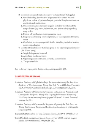 chapter 8 I patient safety issues
3. Common sources of medication error include (list all that apply)
a. Use of standing preoperative or postoperative orders without
physician review of patient allergies, potential drug interactions, or
duplication of medications
b. Miscommunication between surgeon and other members of the
surgical team (eg, nurse, technician, and pharmacist) regarding
drug orders
c. Patient self-medication in the operating room
d. Illegible handwriting, confusing letters, or incomprehensible verbal
order
e. Confusion between drugs with similar sounding or similar written
names or packaging
4. Combustible substances that may ignite in the operating room include
(list all that apply)
a. Surgical drapes and material
b. Anesthesia masks and tubes
c. Operating room ointments, solvents, and solutions
d. The patient's hair
For preferred responses to these questions, see pages 267-268.
SUGGESTED READING
American Academy of Ophthalmology. Recommendations ofthe American
Academy ofOphthalmology Wrong-Site Task Force. 2008. http://one.aao.
org/CE/PracticeGuidelines/Patient.aspx. Accessed January 25, 2011.
American Academy of Orthopaedic Surgeons and American Association of
Orthopaedic Surgeons. Wrong-Site Surgery [Information Statement].
2010. http://www.aaos.org/about/papers/advistmt/1015.asp. Accessed
January 26, 2011.
American Academy of Orthopaedic Surgeons. Report ofthe Task Force on
Wrong-Site Surgery. Rosemont, IL: American Academy of Orthopaedic
Surgeons; 1998.
Brandt RW. Daily safety for you and your patient. AORN]. 1972;16:64-67.
Brick DC. Risk management lessons from a review of 168 cataract surgery
claims. Surv Ophthalmol. 1999;43:356-360.
 