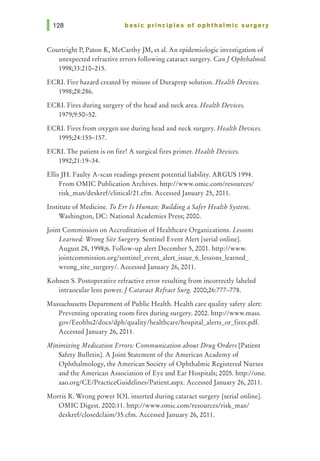 basic principles of ophthalmic surgery
Courtright P, Paton K, McCarthy JM, et al. An epidemiologic investigation of
unexpected refractive errors following cataract surgery. Can] Ophthalmol.
1998;33:210-215.
ECRI. Fire hazard created by misuse of Duraprep solution. Health Devices.
1998;28:286.
ECRI. Fires during surgery of the head and neck area. Health Devices.
1979;9:50-52.
ECRI. Fires from oxygen use during head and neck surgery. Health Devices.
1995;24:155-157.
ECRI. The patient is on fire! A surgical fires primer. Health Devices.
1992;21:19-34.
Ellis JH. Faulty A-scan readings present potential liability. ARGUS 1994.
From OMIC Publication Archives. http://www.omic.com/resources/
risk_man/deskref/clinical/21.cfm. Accessed January 25, 2011.
Institute of Medicine. To Err Is Human: Building a Safer Health System.
Washington, DC: National Academies Press; 2000.
Joint Commission on Accreditation of Healthcare Organizations. Lessons
Learned: Wrong Site Surgery. Sentinel Event Alert [serial online].
August 28, 1998;6. Follow-up alert December 5, 2001. http://www.
jointcommission.org/sentinel_event_alert_issue_6_lessons_learned_
wrong_site_surgery/. Accessed January 26, 2011.
Kohnen S. Postoperative refractive error resulting from incorrectly labeled
intraocular lens power.] Cataract Refract Surg. 2000;26:777-778.
Massachusetts Department of Public Health. Health care quality safety alert:
Preventing operating room fires during surgery. 2002. http://www.mass.
gov/Eeohhs2/docs/dph/quality/healthcare/hospital_alerts_or_fires.pdf.
Accessed January 26, 2011.
Minimizing Medication Errors: Communication about Drug Orders [Patient
Safety Bulletin]. A Joint Statement of the American Academy of
Ophthalmology, the American Society of Ophthalmic Registered Nurses
and the American Association of Eye and Ear Hospitals; 2005. http://one.
aao.org/CE/PracticeGuidelines/Patient.aspx. Accessed January 26, 2011.
Morris R. Wrong power IOL inserted during cataract surgery [serial online].
OMIC Digest. 2000:11. http://www.omic.com/resources/risk_man/
deskref/closedclaim/35.cfm. Accessed January 26, 2011.
 