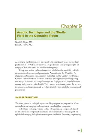 Aseptic Technique and the Sterile
Field in the Operating Room
Scott C. Sigler, MD
Ensa K. Pillow, MD
Aseptic and sterile techniques have evolved tremendously since the medical
profession in 1879 officially accepted Joseph Lister's antiseptic principles of
surgery. Often, the terms are used interchangeably.
Today, much time and care is taken to minimize the possibility of infec-
tion resulting from surgical procedures. According to the Guideline for
Prevention ofSurgical Site Infection published by the Centers for Disease
Control and Prevention, the most common pathogens involved in postop-
erative eye infections are coagulase-negative Staphylococcus, Staphylococcus
aureus, and gram-negative bacilli. This chapter introduces you to the agents,
techniques, and practices used to reduce the infection rate following surgical
procedures.
SKIN PREPARATION
The most common antiseptic agents used in preoperative preparation of the
surgical site are iodophors, alcohols, and chlorhexidine gluconate.
Iodophors, such as povidone-iodine (Betadine), are compounds based
on a bactericidal complex of iodine and a nonionic surface-active agent. In
ophthalmic surgery, iodophors are the agents used most frequently in prepping
 
