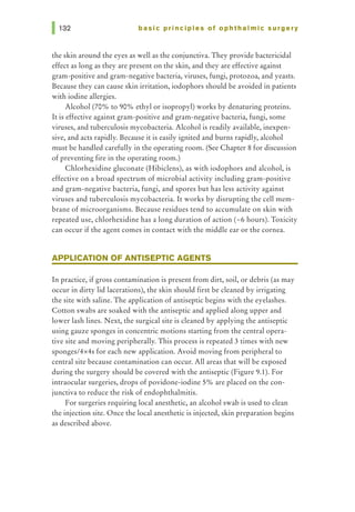 basic principles of ophthalmic surgery
the skin around the eyes as well as the conjunctiva. They provide bactericidal
effect as long as they are present on the skin, and they are effective against
gram-positive and gram-negative bacteria, viruses, fungi, protozoa, and yeasts.
Because they can cause skin irritation, iodophors should be avoided in patients
with iodine allergies.
Alcohol (70% to 90% ethyl or isopropyl) works by denaturing proteins.
It is effective against gram-positive and gram-negative bacteria, fungi, some
viruses, and tuberculosis mycobacteria. Alcohol is readily available, inexpen-
sive, and acts rapidly. Because it is easily ignited and burns rapidly, alcohol
must be handled carefully in the operating room. (See Chapter 8 for discussion
of preventing fire in the operating room.)
Chlorhexidine gluconate (Hibiclens), as with iodophors and alcohol, is
effective on a broad spectrum of microbial activity including gram-positive
and gram-negative bacteria, fungi, and spores but has less activity against
viruses and tuberculosis mycobacteria. It works by disrupting the cell mem-
brane of microorganisms. Because residues tend to accumulate on skin with
repeated use, chlorhexidine has a long duration of action (-6 hours). Toxicity
can occur if the agent comes in contact with the middle ear or the cornea.
APPLICATION OF ANTISEPTIC AGENTS
In practice, if gross contamination is present from dirt, soil, or debris (as may
occur in dirty lid lacerations), the skin should first be cleaned by irrigating
the site with saline. The application of antiseptic begins with the eyelashes.
Cotton swabs are soaked with the antiseptic and applied along upper and
lower lash lines. Next, the surgical site is cleaned by applying the antiseptic
using gauze sponges in concentric motions starting from the central opera-
tive site and moving peripherally. This process is repeated 3 times with new
sponges/4x4s for each new application. Avoid moving from peripheral to
central site because contamination can occur. All areas that will be exposed
during the surgery should be covered with the antiseptic (Figure 9.1). For
intraocular surgeries, drops of povidone-iodine 5% are placed on the con-
junctiva to reduce the risk of endophthalmitis.
For surgeries requiring local anesthetic, an alcohol swab is used to clean
the injection site. Once the local anesthetic is injected, skin preparation begins
as described above.
 