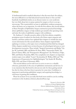 Preface
A fundamental truth in medical education is that the more basic the subject,
the more difficult it is to find educational material about it. One can find
hundreds of published articles on an obscure tumor or a rare syndrome
but very little about how to prep a patient for surgery or how to set up a
microscope. This is particularly an issue in ophthalmic residency programs,
where the basics are so important. As with the first edition, this second edition
of Basic Principles ofOphthalmic Surgery summarizes practical knowledge
about ophthalmic surgery to help residents get started in the operating room
and enter the realm of ophthalmic surgery with confidence.
Dr. Anthony C. Arnold, executive editor of the first edition, compiled a
prestigious team of authors for that book, all of them expert surgeons and
teachers, and these authors have updated their chapters to include the most
recent information for this second edition. Some chapters required little
updating or revision, as the topics were so fundamental that little has changed.
Other chapters needed more revision because of technological advances or new
developments in practice. These include "Surgical Instruments and Blades" (by
Jay M. Lustbader, MD, and Robert B. Dinn, MD), "Intraocular Fluids" (by
James P. Dunn, MD), and "Postoperative Management" (by Nicholas J. Volpe,
MD, and Dmitry Pyatetsky, MD). Two completely new chapters on important
modern topics were added, "Lasers" (by Jonathan D. Walker, MD) and "The
Importance of Ergonomics for Ophthalmologists" (by Sandra M. Woolley,
PhD, CPE, and Anna S. Kitzmann, MD).
This second edition can be read cover to cover or serve as a valuable
reference, particularly in the areas of ophthalmic instruments and devices. It
is my intention that this book be relevant not only for those getting started
but also for those who have been in practice for some time. Confidence is
important in performing ophthalmic surgery and acquiring knowledge is a
vital factor in gaining that confidence.
Please let us know if we can make this book more useful to you by sending
comments to the Academy (clinical_education@aao.org).
THOMAS A. 0ETIING, MD
Professor ofClinical Ophthalmology
Director Ophthalmology Residency Program
University ofIowa
ChiefofEye Service and Deputy Director ofSurgery Service
VA Medical Center, Iowa City
xiii I
 