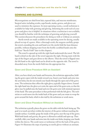 chapter 9 I aseptic technique and the sterile field
GOWNING AND GLOVING
Microorganisms are shed from hair, exposed skin, and mucous membranes.
Surgical attire including scrubs, caps/hoods, masks, gowns, and gloves are
used to minimize the exposure. In most operating rooms, a scrub technician is
available for help with gowning and gloving. Informing the scrub tech of your
gown and glove size is helpfuL In situations where a technician is not available,
you should be familiar with the technique of gowning and gloving yourself.
This section discusses the procedures for doing so with or without an assistant.
Sterile towels are made available in the operating room for drying, usually
placed on top of a gown. After a thorough scrub, the surgeon carefully grasps
the towel, extending the arm and hand over the sterile field the least distance
possible, without dripping water from the freshly scrubbed hands onto the
field (see "Sterile Field" later in this chapter).
The towel is opened up with the right hand underneath the towel. The left
hand is dried on the side of the towel opposite the right. Drying starts with the
tips of the fingers and goes down to the elbows. Then the towel is flipped onto
the left hand so the right hand can be dried on the opposite side. The towel is
discarded away from the sterile field into the appropriate bin.
Gown and Glove Procedure With an Assistant
After you have dried your hands and forearms, the technician approaches, hold-
ing the gown open with the inside toward you. Insert your hands and arms into
the arm holes, but do not extend your hands through the open end of the gown
arms. The technician then offers the right glove, typically fingers down. Extend
the right hand into the glove as it exits the open end of the gown arm, so that the
glove may be pulled onto the hand and over the gown arm with minimal exposure
of the hand. The same procedure is then performed with the left glove. The tech-
nician or scrub nurse ties the inside back of the gown and you rotate to wrap the
gown around the back, which is also tied by the technician or scrub nurse.
Gown and Glove Procedure Without an Assistant
The technician typically places the gown on the table with the back facing up. The
goal is to touch anywhere within the interior of the gown without touching the
outside surface. Carefully grasp the inside of the gown, near the top of the gown.
With both hands and gravity, the gown is allowed to unfold and open up. Then
carefully slide your hands and arms into the inside arm holes, keeping your hands
within the sleeves. The scrub nurse or technician will tie the back of the gown.
Figure 9.4 illustrates the steps of putting on sterile gloves without an assistant.
 