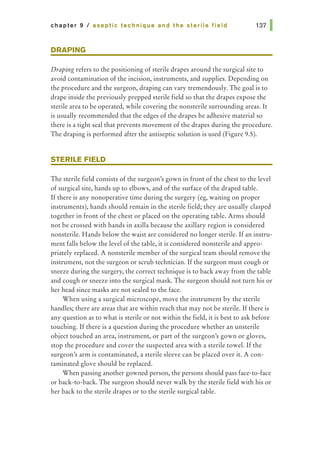 chapter 9 I aseptic technique and the sterile field
DRAPING
Draping refers to the positioning of sterile drapes around the surgical site to
avoid contamination of the incision, instruments, and supplies. Depending on
the procedure and the surgeon, draping can vary tremendously. The goal is to
drape inside the previously prepped sterile field so that the drapes expose the
sterile area to be operated, while covering the nonsterile surrounding areas. It
is usually recommended that the edges of the drapes be adhesive material so
there is a tight seal that prevents movement of the drapes during the procedure.
The draping is performed after the antiseptic solution is used (Figure 9.5).
STERILE FIELD
The sterile field consists of the surgeon's gown in front of the chest to the level
of surgical site, hands up to elbows, and of the surface of the draped table.
If there is any nonoperative time during the surgery (eg, waiting on proper
instruments), hands should remain in the sterile field; they are usually clasped
together in front of the chest or placed on the operating table. Arms should
not be crossed with hands in axilla because the axillary region is considered
nonsterile. Hands below the waist are considered no longer sterile. If an instru-
ment falls below the level of the table, it is considered nonsterile and appro-
priately replaced. A nonsterile member of the surgical team should remove the
instrument, not the surgeon or scrub technician. If the surgeon must cough or
sneeze during the surgery, the correct technique is to back away from the table
and cough or sneeze into the surgical mask. The surgeon should not turn his or
her head since masks are not sealed to the face.
When using a surgical microscope, move the instrument by the sterile
handles; there are areas that are within reach that may not be sterile. If there is
any question as to what is sterile or not within the field, it is best to ask before
touching. If there is a question during the procedure whether an unsterile
object touched an area, instrument, or part of the surgeon's gown or gloves,
stop the procedure and cover the suspected area with a sterile towel. If the
surgeon's arm is contaminated, a sterile sleeve can be placed over it. A con-
taminated glove should be replaced.
When passing another gowned person, the persons should pass face-to-face
or back-to-hack. The surgeon should never walk by the sterile field with his or
her back to the sterile drapes or to the sterile surgical table.
 