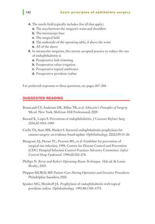 basic principles of ophthalmic surgery
4. The sterile field typically includes (list all that apply)
a. The area between the surgeon's waist and shoulders
b. The microscope base
c. The surgical field
d. The underside of the operating table, if above the waist
e. All of the above
5. In intraocular surgeries, the current accepted practice to reduce the rate
of endophthalmitis is
a. Preoperative lash trimming
b. Preoperative saline irrigation
c. Preoperative topical antibiotics
d. Preoperative povidone-iodine
For preferred responses to these questions, see pages 267-268.
SUGGESTED READING
Brunicardi CF, Andersen DK, Billiar TR, et al. Schwartz's Principles ofSurgery.
9th ed. New York: McGraw-Hill Professional; 2009.
Buzard K, Liapis S. Prevention of endophthalmitis.] Cataract Refract Surg.
2004;30:1953-1959.
Ciulla TA, Starr MB, Masket S. Bacterial endophthalmitis prophylaxis for
cataract surgery: an evidence-based update. Ophthalmology. 2002;109:13-26.
Mangram AJ, Horan TC, Pearson ML, et al. Guideline for prevention of
surgical site infection, 1999. Centers for Disease Control and Prevention
(CDC) Hospital Infection Control Practices Advisory Committee. Infect
Control Hosp EpidemioL 1999;20:250-278.
Phillips N. Berry and Kohn's Operating Room Technique. 10th ed. StLouis:
Mosby; 2003.
Phippen MI,Wells MP. Patient Care During Operative and Invasive Procedures.
Philadelphia: Saunders; 2000.
Speaker MG, MenikoffJA. Prophylaxis of endophthalmitis with topical
povidone-iodine. Ophthalmology. 1991;98:1769-1775.
 