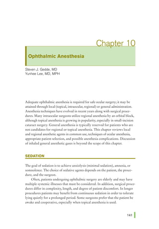 Ophthalmic Anesthesia
Steven J. Gedde, MD
Yunhee Lee, MD, MPH
Adequate ophthalmic anesthesia is required for safe ocular surgery; it may be
attained through local (topical, intraocular, regional) or general administration.
Anesthesia techniques have evolved in recent years along with surgical proce-
dures. Many intraocular surgeons utilize regional anesthesia by an orbital block,
although topical anesthesia is growing in popularity, especially in small-incision
cataract surgery. General anesthesia is typically reserved for patients who are
not candidates for regional or topical anesthesia. This chapter reviews local
and regional anesthetic agents in common use, techniques of ocular anesthesia,
appropriate patient selection, and possible anesthesia complications. Discussion
of inhaled general anesthetic gases is beyond the scope of this chapter.
SEDATION
The goal of sedation is to achieve anxiolysis (minimal sedation), amnesia, or
somnolence. The choice of sedative agents depends on the patient, the proce-
dure, and the surgeon.
Often, patients undergoing ophthalmic surgery are elderly and may have
multiple systemic illnesses that must be considered. In addition, surgical proce-
dures differ in complexity, length, and degree of patient discomfort. In longer
procedures patients may benefit from continuous sedation in order to tolerate
lying quietly for a prolonged period. Some surgeons prefer that the patient be
awake and cooperative, especially when topical anesthesia is used.
 