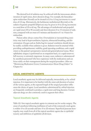 basic principles of ophthalmic surgery
The desired level of sedation may be achieved with the intravenous admin-
istration of rapid-onset, short-duration drugs. For example, the benzodiaz-
epine midazolam (Versed) can be titrated in 0.5 to 1.0 mg increments to a total
dose of 2.0 mg. Alternatively, the barbiturate methohexital (Brevital) or the
sedative-hypnotic propofol (Diprivan) may be given in 15 to 20 mg increments
to a total dose of 30 to 60 mg. The advantages of methohexital and propofol
are rapid onset (45 to 90 seconds) and short duration (5 to 15 minutes) of seda-
tion, compared with an onset of 3 minutes and duration of 1 to 3 hours for
midazolam.
Patient safety always comes first. Oversedation or increased drug sensi-
tivity may lead to hypoventilation, hypoxia, obstructed breathing, and dis-
orientation. Oxygen and an Ambu bag for manual ventilation should always
be readily available when sedation is given. Sedation must be attained while
providing cardiopulmonary stability, good operating conditions, and a rapid
return to the patient's preoperative mental and general physical status. Most
ophthalmic surgery is performed on an outpatient basis, so a rapid return to
full recovery is extremely important. In many cases, sedation is administered
by anesthesia personnel who have experience with the medications and can
focus solely on their management during the surgical procedure. (Also see
"Minimizing Medication Errors: Communication About Drug Orders" in
Chapter 8.)
LOCAL ANESTHETIC AGENTS
Local anesthetic agents may be delivered topically, intraocularly, or by orbital
injection. It is important to be familiar with the onset and duration of action
of the various agents, as the expected length of the surgical procedure influ-
ences the choice of agent. Local anesthetics administered by orbital injection
are frequently combined to produce a rapid onset and long duration. Certain
adjuvant drugs are also commonly used to augment their effect.
Topical Anesthetic Agents
Table 10.1lists topical anesthetic agents in common use for ocular surgery. The
onset of anesthesia following instillation of each of the commonly used agents
is within 15 to 20 seconds and lasts 15 to 20 minutes. Superficial punctate kera-
topathy may result from all of the topical anesthetic agents due to epithelial
toxicity and inhibition of epithelial cell division.
 