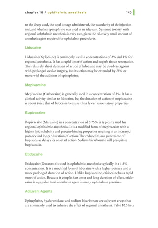 chapter 10 I ophthalmic anesthesia
to the drugs used, the total dosage administered, the vascularity of the injection
site, and whether epinephrine was used as an adjuvant. Systemic toxicity with
regional ophthalmic anesthesia is very rare, given the relatively small amount of
anesthetic agent required for ophthalmic procedures.
Lidocaine
Lidocaine (Xylocaine) is commonly used in concentrations of 2% and 4% for
regional anesthesia. It has a rapid onset of action and superb tissue penetration.
The relatively short duration of action of lidocaine may be disadvantageous
with prolonged ocular surgery, but its action may be extended by 75% or
more with the addition of epinephrine.
Mepivacaine
Mepivacaine (Carbocaine) is generally used in a concentration of 2%. It has a
clinical activity similar to lidocaine, but the duration of action of mepivacaine
is about twice that of lidocaine because it has fewer vasodilatory properties.
Bupivacaine
Bupivacaine (Marcaine) in a concentration of 0.75% is typically used for
regional ophthalmic anesthesia. It is a modified form of mepivacaine with a
higher lipid solubility and protein-binding properties resulting in an increased
potency and longer duration of action. The reduced tissue penetrance of
bupivacaine delays its onset of action. Sodium bicarbonate will precipitate
bupivacaine.
Etidocaine
Etidocaine (Duranest) is used in ophthalmic anesthesia typically in a 1.5%
concentration. It is a modified form of lidocaine with a higher potency and a
more prolonged duration of action. Unlike bupivacaine, etidocaine has a rapid
onset of action. Because it couples fast onset and long duration of effect, etido-
caine is a popular local anesthetic agent in many ophthalmic practices.
Adjuvant Agents
Epinephrine, hyaluronidase, and sodium bicarbonate are adjuvant drugs that
are commonly used to enhance the effect of regional anesthesia. Table 10.3lists
 
