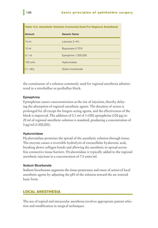basic principles of ophthalmic surgery
Table 10.3. Anesthetic Solution Commonly Used For Regional Anesthesia
Amount Generic Name
10 ml Lidocaine 2-4%
10 ml Bupivacaine 0.75%
0.1 ml Epinephrine 1:200,000
150 units Hyaluronidase
0.1 mEq Sodium bicarbonate
the constituents of a solution commonly used for regional anesthesia adminis-
tered in a retrobulbar or peribulbar block.
Epinephrine
Epinephrine causes vasoconstriction at the site of injection, thereby delay-
ing the absorption of regional anesthetic agents. The duration of action is
prolonged for all except the longest-acting agents, and the effectiveness of the
block is improved. The addition of 0.1 ml of 1:1000 epinephrine (100 J..Lg) to
20 ml of regional anesthetic solution is standard, producing a concentration of
5 J..Lg/ml (1:200,000).
Hyaluronidase
Hyaluronidase promotes the spread of the anesthetic solution through tissue.
The enzyme causes a reversible hydrolysis of extracellular hyaluronic acid,
breaking down collagen bonds and allowing the anesthetic to spread across
fine connective tissue barriers. Hyaluronidase is typically added to the regional
anesthetic injectant in a concentration of 7.5 units/mi.
Sodium Bicarbonate
Sodium bicarbonate augments the tissue penetrance and onset of action of local
anesthetic agents by adjusting the pH of the solution toward the un-ionized
basic form.
LOCAL ANESTHESIA
The use of topical and intraocular anesthesia involves appropriate patient selec-
tion and modification in surgical techniques.
 