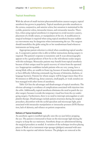 chapter 10 I ophthalmic anesthesia
Topical Anesthesia
With the advent of small-incision phacoemulsification cataract surgery, topical
anesthesia has grown in popularity. Topical anesthesia provides anesthesia to
the cornea, conjunctiva, and anterior sclera, but sensation is maintained in the
eyelids, posterior sclera, intraocular tissues, and extraocular muscles. There-
fore, when using topical anesthesia it is important to avoid excessive cautery,
placement of a bridle suture, or manipulation of the iris. A modification in
surgical technique is required when using topical anesthesia because sudden
eye movements may be dangerous when instrumenting the eye. The surgeon
should immobilize the globe using his or her nondominant hand whenever
instruments are being used.
Appropriate patient selection is critical when considering topical anesthe-
sia. A cooperative patient who is able to follow instructions during surgery is
required. The patient's response to tonometry and A-scan ultrasonography
appears to be a good predictor of how he or she will tolerate ocular surgery
with this technique. Monocular patients may benefit from topical anesthesia
because of their unique need for quick recovery of vision from the operated
eye. Inappropriate candidates include patients who are very young, have a
strong blink reflex, are unable to fixate (eg, because of macular degeneration),
or have difficulty following commands (eg, because of dementia, deafness, or
language barriers). Patients for whom surgery will be longer (more than 30 to
40 minutes) or difficult (eg, dense cataracts, small pupils, or weak zonules) are
best managed with other forms of anesthesia.
Table 10.4lists the advantages and disadvantages of topical anesthesia. The
obvious advantage is avoidance of complications associated with injection into
the orbit. Additionally, topical anesthesia eliminates the need to patch the eye
after surgery because it avoids the temporary visual loss from the eye under-
going surgery. Furthermore, there is no need to interrupt anticoagulant or anti-
platelet therapy. Disadvantages include patient awareness during the surgical
procedure, discomfort with the eyelid speculum and microscope light, pain
associated with intraocular manipulation or intraocular pressure (lOP) fluctua-
tion, lack of akinesia, and reliance on patient cooperation.
Delivery of Topical Anesthesia
An anesthetic agent is instilled topically onto the eye just before prepping
the eye. The patient is instructed to fixate on the microscope light during the
surgery to keep the eye stationary. Anesthetic drops are administered during
the surgical procedure as needed. A variation of the technique involves placing
pieces of Week-eel or instrument wipe sponges (pledgets) saturated with anes-
thetic in the superior and inferior fornices. The pledgets are removed at the
 