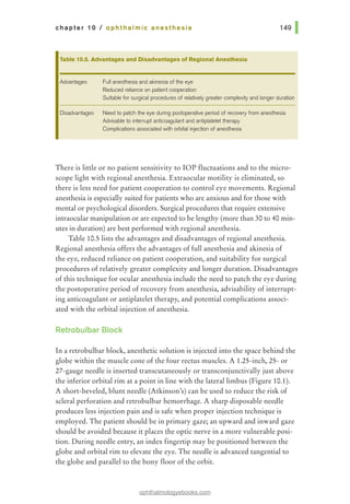chapter 10 I ophthalmic anesthesia
Table 10.5. Advantages and Disadvantages of Regional Anesthesia
Advantages Full anesthesia and akinesia of the eye
Reduced reliance on patient cooperation
Suitable for surgical procedures of relatively greater complexity and longer duration
Disadvantages Need to patch the eye during postoperative period of recovery from anesthesia
Advisable to interrupt anticoagulant and antiplatelet therapy
Complications associated with orbital injection of anesthesia
There is little or no patient sensitivity to lOP fluctuations and to the micro-
scope light with regional anesthesia. Extraocular motility is eliminated, so
there is less need for patient cooperation to control eye movements. Regional
anesthesia is especially suited for patients who are anxious and for those with
mental or psychological disorders. Surgical procedures that require extensive
intraocular manipulation or are expected to be lengthy (more than 30 to 40 min-
utes in duration) are best performed with regional anesthesia.
Table 10.5lists the advantages and disadvantages of regional anesthesia.
Regional anesthesia offers the advantages of full anesthesia and akinesia of
the eye, reduced reliance on patient cooperation, and suitability for surgical
procedures of relatively greater complexity and longer duration. Disadvantages
of this technique for ocular anesthesia include the need to patch the eye during
the postoperative period of recovery from anesthesia, advisability of interrupt-
ing anticoagulant or antiplatelet therapy, and potential complications associ-
ated with the orbital injection of anesthesia.
Retrobulbar Block
In a retrobulbar block, anesthetic solution is injected into the space behind the
globe within the muscle cone of the four rectus muscles. A 1.25-inch, 25- or
27-gauge needle is inserted transcutaneously or transconjunctivally just above
the inferior orbital rim at a point in line with the lateral limbus (Figure 10.1).
A short-beveled, blunt needle (Atkinson's) can be used to reduce the risk of
scleral perforation and retrobulbar hemorrhage. A sharp disposable needle
produces less injection pain and is safe when proper injection technique is
employed. The patient should be in primary gaze; an upward and inward gaze
should be avoided because it places the optic nerve in a more vulnerable posi-
tion. During needle entry, an index fingertip may be positioned between the
globe and orbital rim to elevate the eye. The needle is advanced tangential to
the globe and parallel to the bony floor of the orbit.
ophthalmologyebooks.com
 