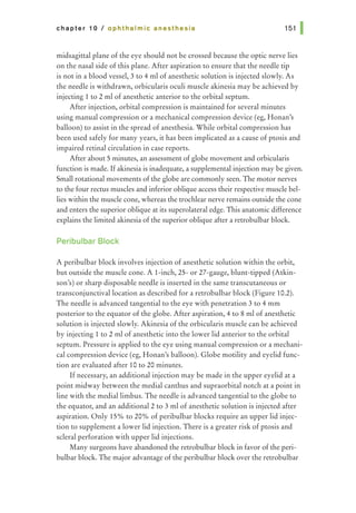 chapter 10 I ophthalmic anesthesia 151 1
midsagittal plane of the eye should not be crossed because the optic nerve lies
on the nasal side of this plane. After aspiration to ensure that the needle tip
is not in a blood vessel, 3 to 4 ml of anesthetic solution is injected slowly. As
the needle is withdrawn, orbicularis oculi muscle akinesia may be achieved by
injecting 1 to 2 ml of anesthetic anterior to the orbital septum.
After injection, orbital compression is maintained for several minutes
using manual compression or a mechanical compression device (eg, Honan's
balloon) to assist in the spread of anesthesia. While orbital compression has
been used safely for many years, it has been implicated as a cause of ptosis and
impaired retinal circulation in case reports.
After about 5 minutes, an assessment of globe movement and orbicularis
function is made. Ifakinesia is inadequate, a supplemental injection may be given.
Small rotational movements of the globe are commonly seen. The motor nerves
to the four rectus muscles and inferior oblique access their respective muscle bel-
lies within the muscle cone, whereas the trochlear nerve remains outside the cone
and enters the superior oblique at its superolateral edge. This anatomic difference
explains the limited akinesia of the superior oblique after a retrobulbar block.
Peribulbar Block
A peribulbar block involves injection of anesthetic solution within the orbit,
but outside the muscle cone. A l-inch, 25- or 27-gauge, blunt-tipped (Atkin-
son's) or sharp disposable needle is inserted in the same transcutaneous or
transconjunctivallocation as described for a retrobulbar block (Figure 10.2).
The needle is advanced tangential to the eye with penetration 3 to 4 mm
posterior to the equator of the globe. After aspiration, 4 to 8 ml of anesthetic
solution is injected slowly. Akinesia of the orbicularis muscle can be achieved
by injecting 1 to 2 ml of anesthetic into the lower lid anterior to the orbital
septum. Pressure is applied to the eye using manual compression or a mechani-
cal compression device (eg, Honan's balloon). Globe motility and eyelid func-
tion are evaluated after 10 to 20 minutes.
If necessary, an additional injection may be made in the upper eyelid at a
point midway between the medial canthus and supraorbital notch at a point in
line with the medial limbus. The needle is advanced tangential to the globe to
the equator, and an additional2 to 3 ml of anesthetic solution is injected after
aspiration. Only 15% to 20% of peribulbar blocks require an upper lid injec-
tion to supplement a lower lid injection. There is a greater risk of ptosis and
scleral perforation with upper lid injections.
Many surgeons have abandoned the retrobulbar block in favor of the peri-
bulbar block. The major advantage of the peribulbar block over the retrobulbar
 