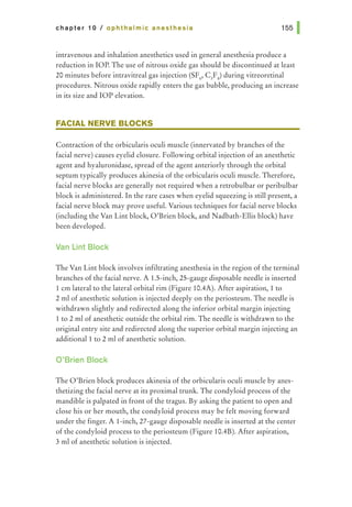 chapter 10 I ophthalmic anesthesia
intravenous and inhalation anesthetics used in general anesthesia produce a
reduction in lOP. The use of nitrous oxide gas should be discontinued at least
20 minutes before intravitreal gas injection (SF6
, C3
F8
) during vitreoretinal
procedures. Nitrous oxide rapidly enters the gas bubble, producing an increase
in its size and lOP elevation.
FACIAL NERVE BLOCKS
Contraction of the orbicularis oculi muscle (innervated by branches of the
facial nerve) causes eyelid closure. Following orbital injection of an anesthetic
agent and hyaluronidase, spread of the agent anteriorly through the orbital
septum typically produces akinesia of the orbicularis oculi muscle. Therefore,
facial nerve blocks are generally not required when a retrobulbar or peribulbar
block is administered. In the rare cases when eyelid squeezing is still present, a
facial nerve block may prove useful. Various techniques for facial nerve blocks
(including the Van Lint block, O'Brien block, and Nadbath-Ellis block) have
been developed.
Van Lint Block
The Van Lint block involves infiltrating anesthesia in the region of the terminal
branches of the facial nerve. A 1.5-inch, 25-gauge disposable needle is inserted
1 em lateral to the lateral orbital rim (Figure 10.4A). After aspiration, 1 to
2 ml of anesthetic solution is injected deeply on the periosteum. The needle is
withdrawn slightly and redirected along the inferior orbital margin injecting
1 to 2 ml of anesthetic outside the orbital rim. The needle is withdrawn to the
original entry site and redirected along the superior orbital margin injecting an
additional! to 2 ml of anesthetic solution.
O'Brien Block
The O'Brien block produces akinesia of the orbicularis oculi muscle by anes-
thetizing the facial nerve at its proximal trunk. The condyloid process of the
mandible is palpated in front of the tragus. By asking the patient to open and
close his or her mouth, the condyloid process may be felt moving forward
under the finger. A l-inch, 27-gauge disposable needle is inserted at the center
of the condyloid process to the periosteum (Figure 10.4B). After aspiration,
3 ml of anesthetic solution is injected.
 