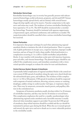 chapter 10 I ophthalmic anesthesia
Retrobulbar Hemorrhage
Retrobulbar hemorrhages vary in severity but generally present with subcon-
junctival hemorrhage, eyelid ecchymosis, proptosis, and elevated lOP. Venous
hemorrhages usually spread slowly and are limited, while arterial hemor-
rhages develop rapidly and can be massive. Vascular compromise to the optic
nerve and retina may result. The incidence of serious retrobulbar bleeding has
been reported as 1% to 3%. The lOP should be monitored after a retrobul-
bar hemorrhage. Treatment should be instituted with aqueous suppressants,
a hyperosmotic agent, and lateral canthotomy and cantholysis as needed. The
surgical procedure should be cancelled when a serious retrobulbar hemorrhage
has occurred.
Scleral Perforation
It is imperative that proper technique be used when administering regional
anesthetic blocks to minimize the risk of scleral perforation. There is a greater
risk of globe perforation in myopic eyes, a superior injection, improper needle
insertion, and use of long (1.5-inch), sharp needles. Scleral perforation is a
complication occurring in 1 in 1,300 to 12,000 retrobulbar and peribulbar
blocks. It may manifest with immediate ocular pain with injection, hypotony,
poor red reflex, and vitreous hemorrhage. The planned surgery should be can-
celled if this complication occurs, and immediate consultation with a vitreo-
retinal specialist arranged, to evaluate the retina for tears and detachment.
Central Nervous System Spread of Anesthesia
A potentially lethal complication of regional anesthetic blocks is the central ner-
vous system (CNS) spread of anesthetic along the optic nerve dural sheath into
the subarachnoid space, pons, and midbrain. The incidence of this complica-
tion is 1 in 350 to 500 patients. CNS spread of anesthesia should be suspected
with symptoms of mental confusion, shivering, seizures, nausea or vomiting,
dysphagia, sudden swings in cardiovascular vital signs, or respiratory depres-
sion. There may be amaurosis, extraocular muscle paresis, and pupillary dila-
tion in the contralateral eye.
Symptoms of brainstem anesthesia usually develop within 2 to 30 minutes
of retrobulbar injection, and they may last for 30 minutes or several hours.
This complication emphasizes the need for a standby anesthesiologist when
administering regional ocular anesthesia and a favorable outcome is usually
observed when immediate support is provided. To prevent the CNS spread
of anesthesia, deep orbital injection should be avoided and the eye should be
maintained in primary gaze during the block. When the eye is turned upward
and inward, the optic nerve and nerve sheath are in a more vulnerable position
to the retrobulbar needle.
 