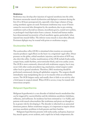 basic principles of ophthalmic surgery
Strabismus
Strabismus may develop after injection of regional anesthesia into the orbit.
Persistent extraocular muscle dysfunction and diplopia is common during the
first 24 to 48 hours postoperatively, especially when large volumes of long-
acting anesthetic agents are used. Permanent strabismus may occur if fusion
cannot be recovered after disruption by the anesthesia, due to pre-existing
conditions such as thyroid eye disease, myasthenia gravis, cranial nerve palsies,
or prolonged visual deprivation from a cataract. Animal and human studies
have demonstrated myotoxicity of local anesthetic agents, particularly when
injected into muscle bellies. The inferior rectus muscle is most often affected.
Persistent diplopia may be treated with prism or strabismus surgery.
Oculocardiac Reflex
The oculocardiac reflex (OCR) is stimulated when traction on extraocular
muscles produces vagal effects on the heart via a trigeminal-vagal reflex. Direct
pressure on the globe, orbital anesthetic injection, and elevation of lOP may
also elicit this reflex. Cardiac manifestations of the OCR include bradycardia,
ectopic beats, nodal rhythms, atrioventricular block, and even cardiac arrest.
The OCR is most commonly observed with strabismus surgery, but it may
occur with other ocular procedures (eg, enucleation, retinal surgery) under
either local or general anesthesia. Therefore, EKG monitoring should be
performed continuously during all ophthalmic surgeries. The surgeon should
immediately stop manipulating the eye or its muscles when an arrhythmia
occurs. The OCR fatigues easily, and usually there is little or no activity after
a brief pause in surgical stimuli. When OCR is severe, it may be treated with
intravenous atropine.
Malignant Hyperthermia
Malignant hyperthermia is a rare disorder of skeletal muscle metabolism that
can be triggered by succinylcholine and the inhalation anesthetics halothane,
enflurane, and isoflurane. Its incidence has been estimated as 1 in 15,000, and
patients with muscle abnormalities like strabismus and ptosis are thought to
be at greater risk for developing it. The disorder is inherited in an autosomal
dominant pattern. Before strabismus surgery, it is important to inquire about
previous anesthetic problems in both parents and their families.
Malignant hyperthermia presents with tachycardia, tachypnea, hypercar-
bia, muscle spasm, severe acidosis, and a rapid rise in body temperature; the
 