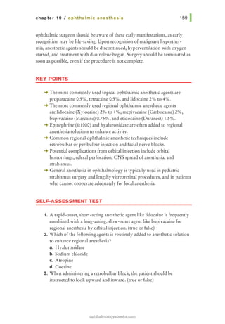 chapter 10 I ophthalmic anesthesia
ophthalmic surgeon should be aware of these early manifestations, as early
recognition may be life-saving. Upon recognition of malignant hyperther-
mia, anesthetic agents should be discontinued, hyperventilation with oxygen
started, and treatment with dantrolene begun. Surgery should be terminated as
soon as possible, even if the procedure is not complete.
KEY POINTS
-+ The most commonly used topical ophthalmic anesthetic agents are
proparacaine 0.5%, tetracaine 0.5%, and lidocaine 2% to 4%.
-+ The most commonly used regional ophthalmic anesthetic agents
are lidocaine (Xylocaine) 2% to 4%, mepivacaine (Carbocaine) 2%,
bupivacaine (Marcaine) 0.75%, and etidocaine (Duranest) 1.5%.
-+ Epinephrine (1:1000) and hyaluronidase are often added to regional
anesthesia solutions to enhance activity.
-+ Common regional ophthalmic anesthetic techniques include
retrobulbar or peribulbar injection and facial nerve blocks.
-+ Potential complications from orbital injection include orbital
hemorrhage, scleral perforation, CNS spread of anesthesia, and
strabismus.
-+ General anesthesia in ophthalmology is typically used in pediatric
strabismus surgery and lengthy vitreoretinal procedures, and in patients
who cannot cooperate adequately for local anesthesia.
SELF-ASSESSMENT TEST
1. A rapid-onset, short-acting anesthetic agent like lidocaine is frequently
combined with a long-acting, slow-onset agent like bupivacaine for
regional anesthesia by orbital injection. (true or false)
2. Which of the following agents is routinely added to anesthetic solution
to enhance regional anesthesia?
a. Hyaluronidase
b. Sodium chloride
c. Atropine
d. Cocaine
3. When administering a retrobulbar block, the patient should be
instructed to look upward and inward. (true or false)
ophthalmologyebooks.com
 
