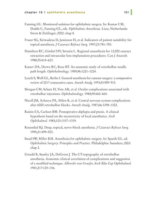 chapter 10 I ophthalmic anesthesia 161 1
Fanning GL. Monitored sedation for ophthalmic surgery. In: Kumar CM,
Dodds C, Fanning GL, eds. Ophthalmic Anesthesia. Lisse, Netherlands:
Swets & Zeitlinger; 2002: chap 8.
Fraser SG, Siriwadena D, Jamieson H, et al. Indicators of patient suitability for
topical anesthesia.] Cataract Refract Surg. 1997;23:781-783.
Hamilton RC, Gimbel HV, Strunin L. Regional anaesthesia for 12,000 cataract
extraction and intraocular lens implantation procedures. CanJAnaesth.
1988;35:615-623.
Katsev DA, Drews RC, Rose BT. An anatomic study of retrobulbar needle
path length. Ophthalmology. 1989;96:1221-1224.
Lynch S, Wolf GL, Berlin I. General anesthesia for cataract surgery: a comparative
review of 2217 consecutive cases. Anesth Analg. 1974;53:909-913.
Morgan CM, Schatz H, Vine AK, et al. Ocular complications associated with
retrobulbar injections. Ophthalmology. 1988;95:660-665.
NicollJM, Acharya PA, Ahlen K, et al. Central nervous system complications
after 6000 retrobulbar blocks. Anesth Analg. 1987;66:1298-1302.
Rainin EA, Carlson BM. Postoperative diplopia and ptosis. A clinical
hypothesis based on the myotoxicity of local anesthetics. Arch
Ophthalmol. 1985;103:1337-1339.
Rosenthal KJ. Deep, topical, nerve-block anesthesia.] Cataract Refract Surg.
1995;21:499-503.
Stead SW, Miller KM. Anesthesia for ophthalmic surgery. In: Spaeth GL, ed.
Ophthalmic Surgery: Principles and Practice. Philadelphia: Saunders; 2003:
chap 2.
Unsold R, Stanley JA, DeGroot J. The CT-topography of retrobulbar
anesthesia. Anatomic-clinical correlation of complications and suggestion
of a modified technique. Albrecht von Graefes Arch Klin Exp Ophthalmol.
1981;217:125-136.
 