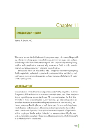 Intraocular Fluids
James P. Dunn, MD
The use of intraocular fluids in anterior segment surgery is essential in provid-
ing effective working space, control of tissue, appropriate pupil size, and con-
trol of surgical instruments for the surgeon. This chapter helps the beginning
resident understand when, how, and why to use these fluids in order to make
cataract and glaucoma surgery safer and more effective.
Intraocular fluids can be classified into 7 categories: viscoelastics; irrigating
fluids; mydriatics and miotics; anesthetics; corticosteroids, antibiotics, and
antifungals; capsular staining agents; and vascular endothelial growth factor
(VEGF) antagonists.
VISCOELASTICS
Viscoelastics or ophthalmic viscosurgical devices (OVDs) are gel-like materials
that protect delicate intraocular structures, maintain space, and allow manipula-
tion of crystalline and intraocular lenses. All viscoelastics share the desirable
property of pseudoplasticity; that is, they assume a gel-like configuration at
low shear rates (such as occurs during capsulorrhexis or lens cracking) but
change to a more liquid solution at high shear rates (as occurs during phaco-
emulsification and aspiration). These materials are commonly classified as
either cohesive or dispersive. Most viscoelastics are composed of hyaluronic
acid of varying molecular weight (cohesive) or a combination of hyaluronic
acid and chondroitin sulfate (dispersive). Hydroxypropyl methylcellulose 2%
is another dispersive viscoelastic.
 