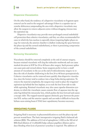 basic principles of ophthalmic surgery
Dispersive Viscoelastics
On the other hand, the tendency of a dispersive viscoelastic to fragment upon
removal can be used to the surgeon's advantage if there is a capsular tear or
zonular dehiscence; tamponading the area with a dispersive viscoelastic may
allow the surgeon to remove adjacent cortex without dragging vitreous into
the aspiration tip.
Dispersive viscoelastics may provide more prolonged corneal endothelial
cell protection than cohesive viscoelastics, and they are often recommended for
cases in which the lens nucleus is especially dense (requiring higher phaco en-
ergy for removal), the anterior chamber is shallow (reducing the space between
the phaco tip and the corneal endothelium), or there is preexisting compromise
of the corneal endothelium.
Removing Viscoelastics
Viscoelastics should be removed completely at the end of cataract surgery,
because retained viscoelastic will clog the trabecular meshwork and can cause
marked elevation in lOP for 24 to 48 hours after surgery. Such pressure spikes
can cause pain and corneal edema. Some surgeons prefer to leave a small
amount of viscoelastic in the eye at the end of trabeculectomy surgery to re-
duce the risk of chamber shallowing in the first 24 to 48 hours postoperatively.
Cohesive viscoelastics can be removed more quickly than dispersive viscoelas-
tics, since the former tend to coalesce into a large bolus during aspiration. To
remove the material completely, the surgeon may need to place the irrigation/
aspiration tip behind the lens implant, or to rock the lens from side to side
while aspirating. Retained viscoelastic may also cause capsular distension syn-
drome, in which the viscoelastic causes osmotic flow of aqueous into the cap-
sular bag behind the intraocular lens, which pushes the lens forward and causes
a myopic shift. The trapped material appears distinctly gray between the poste-
rior IOL surface and the anterior capsule and can make it difficult to focus the
helium-neon aiming beam if YAG laser capsulotomy becomes necessary.
IRRIGATING FLUIDS
Irrigating fluid is necessary in phacoemulsification to cool the phaco tip and
prevent wound burn. The basic intraoperative irrigating fluid is balanced salt
solution (BSS). The addition of 0.5 ml of epinephrine 1:1000 to the 500 ml of
BSS (final dilution of 1:1,000,000) helps enhance pupillary dilation andre-
duce bleeding when lysis of posterior synechiae is required. The addition of
 
