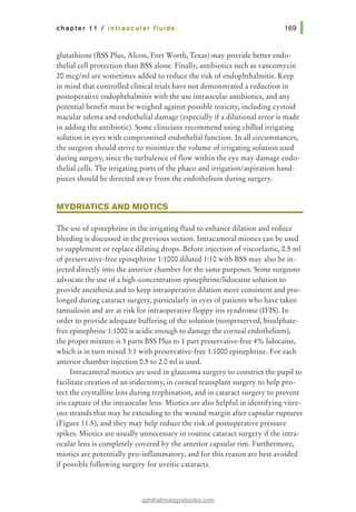 chapter 11 I intraocular fluids
glutathione (BSS Plus, Alcon, Fort Worth, Texas) may provide better endo-
thelial cell protection than BSS alone. Finally, antibiotics such as vancomycin
20 mcg/ml are sometimes added to reduce the risk of endophthalmitis. Keep
in mind that controlled clinical trials have not demonstrated a reduction in
postoperative endophthalmitis with the use intraocular antibiotics, and any
potential benefit must be weighed against possible toxicity, including cystoid
macular edema and endothelial damage (especially if a dilutional error is made
in adding the antibiotic). Some clinicians recommend using chilled irrigating
solution in eyes with compromised endothelial function. In all circumstances,
the surgeon should strive to minimize the volume of irrigating solution used
during surgery, since the turbulence of flow within the eye may damage endo-
thelial cells. The irrigating ports of the phaco and irrigation/aspiration hand-
pieces should be directed away from the endothelium during surgery.
MYDRIATIC$ AND MIOTIC$
The use of epinephrine in the irrigating fluid to enhance dilation and reduce
bleeding is discussed in the previous section. Intracameral miotics can be used
to supplement or replace dilating drops. Before injection of viscoelastic, 0.5 ml
of preservative-free epinephrine 1:1000 diluted 1:10 with BSS may also be in-
jected directly into the anterior chamber for the same purposes. Some surgeons
advocate the use of a high-concentration epinephrine/lidocaine solution to
provide anesthesia and to keep intraoperative dilation more consistent and pro-
longed during cataract surgery, particularly in eyes ofpatients who have taken
tamsulosin and are at risk for intraoperative floppy iris syndrome (IFIS). In
order to provide adequate buffering of the solution (nonpreserved, bisulphate-
free epinephrine 1:1000 is acidic enough to damage the corneal endothelium),
the proper mixture is 3 parts BSS Plus to 1 part preservative-free 4% lidocaine,
which is in turn mixed 3:1 with preservative-free 1:1000 epinephrine. For each
anterior chamber injection 0.5 to 2.0 ml is used.
Intracameral miotics are used in glaucoma surgery to constrict the pupil to
facilitate creation of an iridectomy, in corneal transplant surgery to help pro-
tect the crystalline lens during trephination, and in cataract surgery to prevent
iris capture of the intraocular lens. Miotics are also helpful in identifying vitre-
ous strands that may be extending to the wound margin after capsular ruptures
(Figure 11.5), and they may help reduce the risk of postoperative pressure
spikes. Miotics are usually unnecessary in routine cataract surgery if the intra-
ocular lens is completely covered by the anterior capsular rim. Furthermore,
miotics are potentially pro-inflammatory, and for this reason are best avoided
if possible following surgery for uveitic cataracts.
ophthalmologyebooks.com
 