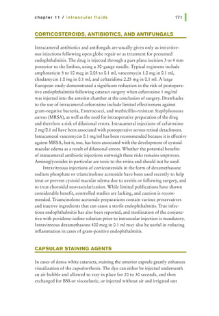 chapter 11 I intraocular fluids 171 1
CORTICOSTEROIDS, ANTIBIOTICS, AND ANTIFUNGALS
Intracameral antibiotics and antifungals are usually given only as intravitre-
ous injections following open globe repair or as treatment for presumed
endophthalmitis. The drug is injected through a pars plana incision 3 to 4 mm
posterior to the limbus, using a 30-gauge needle. Typical regimens include
amphotericin 5 to 10 meg in 0.05 to 0.1 ml, vancomycin 1.0 mg in 0.1 ml,
clindamycin 1.0 mg in 0.1 ml, and ceftazidime 2.25 mg in 0.1 ml. A large
European study demonstrated a significant reduction in the risk of postopera-
tive endophthalmitis following cataract surgery when cefuroxime 1 mg/ml
was injected into the anterior chamber at the conclusion of surgery. Drawbacks
to the use of intracameral cefuroxime include limited effectiveness against
gram-negative bacteria, Enterococci, and methicillin-resistant Staphylococcus
aureus (MRSA), as well as the need for intraoperative preparation of the drug
and therefore a risk of dilutional errors. Intracameral injections of cefuroxime
2 mg/0.1 ml have been associated with postoperative serous retinal detachment.
Intracameral vancomycin 0.1 mglml has been recommended because it is effective
against MRSA, but it, too, has been associated with the development of cystoid
macular edema as a result of dilutional errors. Whether the potential benefits
of intracameral antibiotic injections outweigh these risks remains unproven.
Aminoglycosides in particular are toxic to the retina and should not be used.
Intravitreous injections of corticosteroids in the form of dexamethasone
sodium phosphate or triamcinolone acetonide have been used recently to help
treat or prevent cystoid macular edema due to uveitis or following surgery, and
to treat choroidal neovascularization. While limited publications have shown
considerable benefit, controlled studies are lacking, and caution is recom-
mended. Triamcinolone acetonide preparations contain various preservatives
and inactive ingredients that can cause a sterile endophthalmitis. True infec-
tious endophthalmitis has also been reported, and sterilization of the conjunc-
tiva with povidone-iodine solution prior to intraocular injection is mandatory.
Intravitreous dexamethasone 400 meg in 0.1 ml may also be useful in reducing
inflammation in cases of gram-positive endophthalmitis.
CAPSULAR STAINING AGENTS
In cases of dense white cataracts, staining the anterior capsule greatly enhances
visualization of the capsulorrhexis. The dye can either be injected underneath
an air bubble and allowed to stay in place for 20 to 30 seconds, and then
exchanged for BSS or viscoelastic, or injected without air and irrigated out
 