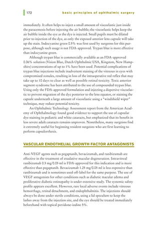 basic principles of ophthalmic surgery
immediately. It often helps to inject a small amount of viscoelastic just inside
the paracentesis before injecting the air bubble; the viscoelastic helps keep the
air bubble inside the eye as the dye is injected. Small pupils must be dilated
prior to injection of the dye, as only the exposed anterior lens capsule will take
up the stain. Indocyanine green 0.5% was first used by surgeons for this pur-
pose, although such usage is not FDA-approved. Trypan blue is more effective
than indocyanine green.
Although trypan blue is commercially available as an FDA-approved
0.06% solution (Vision Blue, Dutch Ophthalmic USA, Kingston, New Hamp-
shire) concentrations of up to 1% have been used. Potential complications of
trypan blue injections include inadvertent staining of the vitreous in eyes with
compromised zonules, resulting in loss of the intraoperative red reflex that may
take up to 10 days to clear as well as possible retinal toxicity. Toxic anterior
segment syndrome has been attributed to the use of compounded trypan blue.
Using only the FDA-approved formulation and injecting a dispersive viscoelas-
tic to prevent migration of the dye posterior to the lens equator, or staining the
capsule underneath a large amount of viscoelastic using a "windshield wiper"
technique, may reduce potential toxicity.
An Ophthalmic Technology Assessment report from the American Acad-
emy of Ophthalmology found good evidence to support the use of capsular
dye staining in pediatric and white cataracts, but emphasized that its benefit in
less severe adult cataracts remains unproven. Nonetheless, many surgeons find
it extremely useful for beginning resident surgeons who are first learning to
perform capsulorrhexis.
VASCULAR ENDOTHELIAL GROWTH FACTOR ANTAGONISTS
Anti-VEGF agents such as pegaptanib, bevacizumab, and ranibizumab are
effective in the treatment of exudative macular degeneration. Intravitreal
ranibizumab 0.5 mg/0.05 ml is FDA-approved for this indication and is more
effective than pegaptanib. Bevacizumab 1.25 mg/0.05 ml is less expensive than
ranibizumab and is sometimes used off-label for the same purpose. The use of
VEGF antagonists for other conditions such as diabetic macular edema and
proliferative diabetic retinopathy is under extensive study. The systemic safety
profile appears excellent. However, rare local adverse events include vitreous
hemorrhage, retinal detachment, and endophthalmitis. The injections should
always be done under sterile conditions, using a lid speculum to keep the
lashes away from the injection site, and the eye should be treated immediately
beforehand with topical povidone-iodine 5%.
 