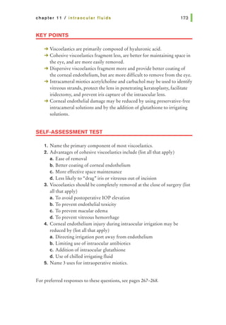 chapter 11 I intraocular fluids
KEY POINTS
-+ Viscoelastics are primarily composed of hyaluronic acid.
-+ Cohesive viscoelastics fragment less, are better for maintaining space in
the eye, and are more easily removed.
-+ Dispersive viscoelastics fragment more and provide better coating of
the corneal endothelium, but are more difficult to remove from the eye.
-+ lntracameral miotics acetylcholine and carbachol may be used to identify
vitreous strands, protect the lens in penetrating keratoplasty, facilitate
iridectomy, and prevent iris capture of the intraocular lens.
-+ Corneal endothelial damage may be reduced by using preservative-free
intracameral solutions and by the addition of glutathione to irrigating
solutions.
SELF-ASSESSMENT TEST
1. N arne the primary component of most viscoelastics.
2. Advantages of cohesive viscoelastics include (list all that apply)
a. Ease of removal
b. Better coating of corneal endothelium
c. More effective space maintenance
d. Less likely to "drag" iris or vitreous out of incision
3. Viscoelastics should be completely removed at the close of surgery (list
all that apply)
a. To avoid postoperative lOP elevation
b. To prevent endothelial toxicity
c. To prevent macular edema
d. To prevent vitreous hemorrhage
4. Corneal endothelium injury during intraocular irrigation may be
reduced by (list all that apply)
a. Directing irrigation port away from endothelium
b. Limiting use of intraocular antibiotics
c. Addition of intraocular glutathione
d. Use of chilled irrigating fluid
5. Name 3 uses for intraoperative miotics.
For preferred responses to these questions, see pages 267-268.
 
