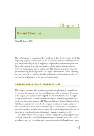 Patient Selection
Maria M. Aaron, MD
The performance of surgery involves much more than the procedure itself. The
beginning surgeon often focuses on the successful completion of the technical
procedure-merely getting from point A to point B-without complications.
Successful surgery, however, also requires careful patient selection, preop-
erative evaluation, and postoperative care. This chapter focuses on issues of
patient selection, including criteria for surgical intervention, factors affecting
surgical risk, ethical considerations including informed consent and advertis-
ing, and the implications of the surgeon's experience.
CRITERIA FOR SURGICAL INTERVENTION
The surgeon must carefully assess the patient's complaints and expectations
for surgery. Upon reviewing the clinical pathology, he or she must determine
if the surgical procedure will accomplish the desired outcome. For example,
the patient with mild to moderate macular degeneration undergoing cataract
extraction might be expecting a 20/20 result similar to that of others who have
had the procedure; consequently, the surgeon must communicate a reason-
able expectation of more limited visual acuity in this situation. Moreover, in a
patient with severe macular degeneration, the surgical procedure might not be
expected to benefit vision enough to justify cataract extraction at all.
In addition to understanding the patient's expectations, the surgeon must
carefully review the clinical findings in order to accurately assess risk, evalu-
ate whether surgery is justified, and communicate the risk-benefit ratio clearly
 